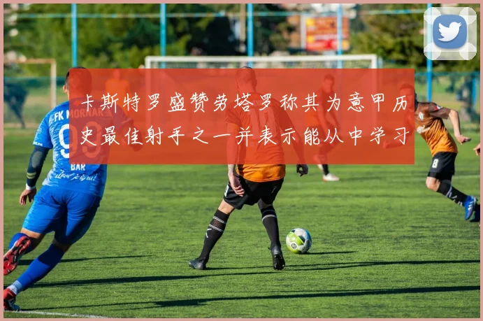 卡斯特罗盛赞劳塔罗称其为意甲历史最佳射手之一并表示能从中学习