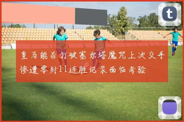 皇马能否打破塞尔塔魔咒上次交手惨遭零封11连胜记录面临考验