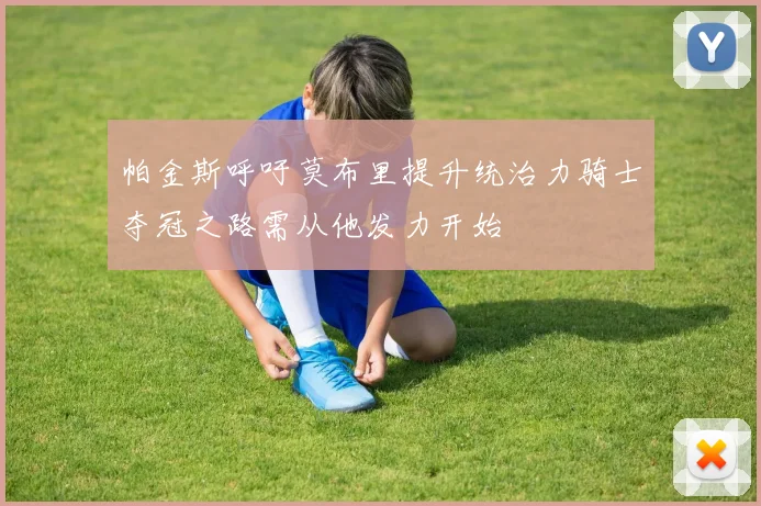 帕金斯呼吁莫布里提升统治力骑士夺冠之路需从他发力开始