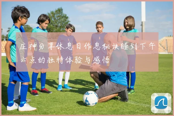 庄神分享休息日作息秘诀睡到下午六点的独特体验与感悟