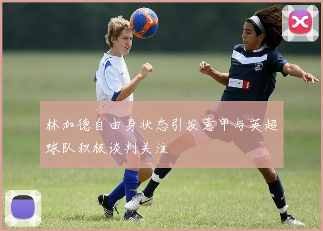 林加德自由身状态引发意甲与英超球队积极谈判关注