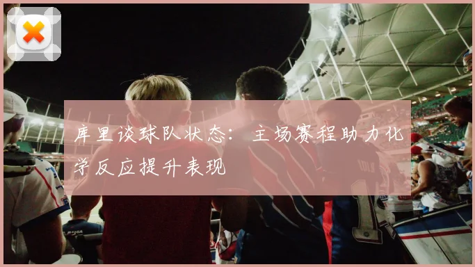 库里谈球队状态：主场赛程助力化学反应提升表现