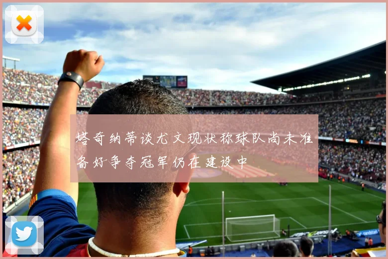 塔奇纳蒂谈尤文现状称球队尚未准备好争夺冠军仍在建设中