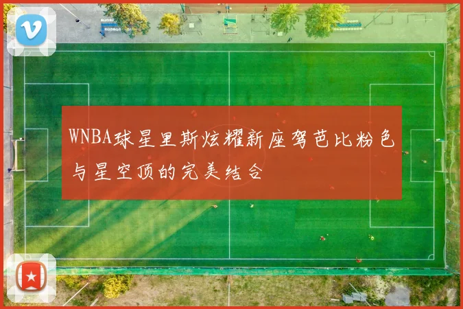 WNBA球星里斯炫耀新座驾芭比粉色与星空顶的完美结合