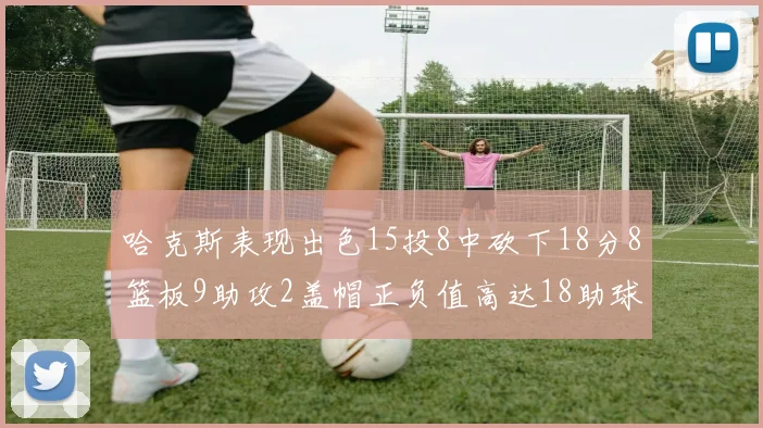 哈克斯表现出色15投8中砍下18分8篮板9助攻2盖帽正负值高达18助球队获胜
