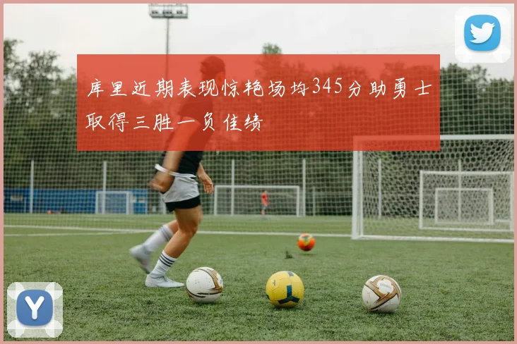 库里近期表现惊艳场均345分助勇士取得三胜一负佳绩