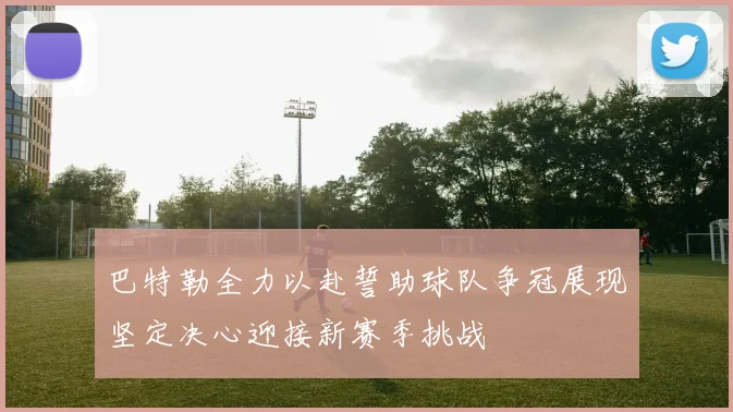 巴特勒全力以赴誓助球队争冠展现坚定决心迎接新赛季挑战