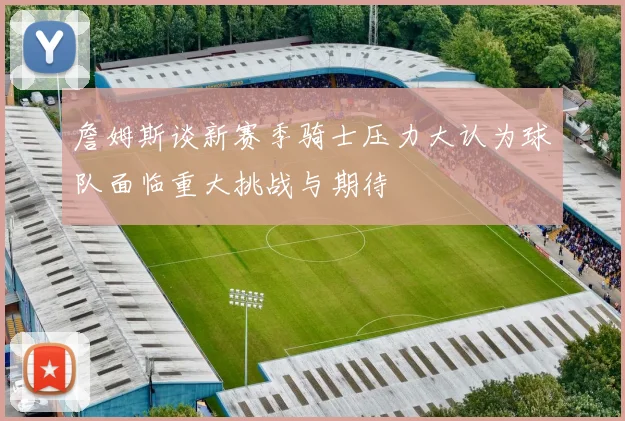 詹姆斯谈新赛季骑士压力大认为球队面临重大挑战与期待