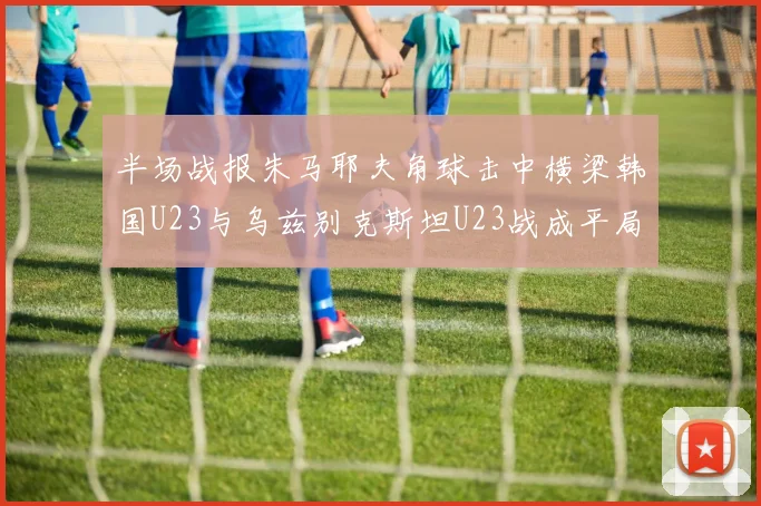 半场战报朱马耶夫角球击中横梁韩国U23与乌兹别克斯坦U23战成平局