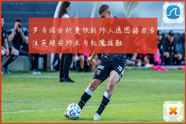 罗马诺分析曼联新帅人选图赫尔专注英超安帅未与红魔接触