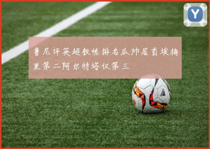 鲁尼评英超教练排名瓜帅居首埃梅里第二阿尔特塔仅第三