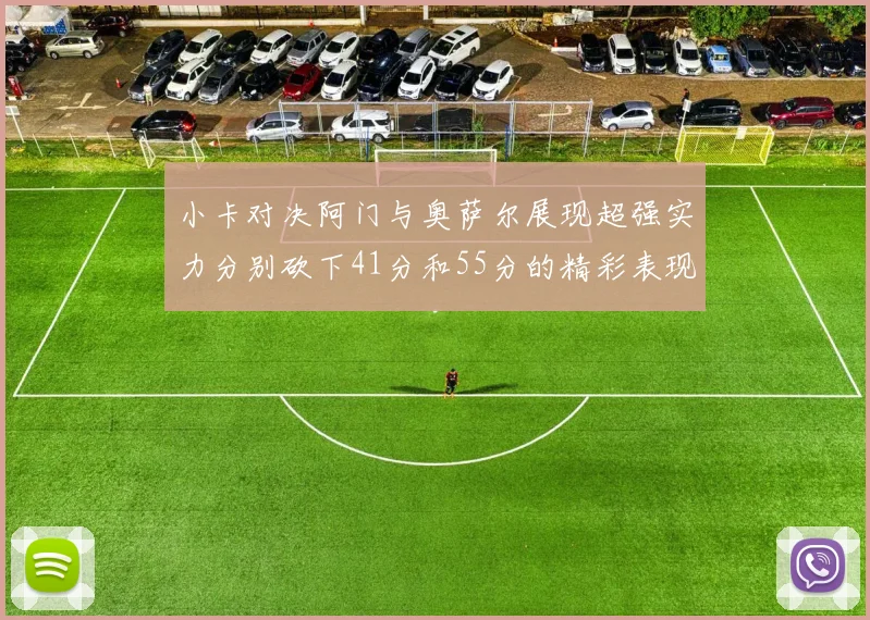 小卡对决阿门与奥萨尔展现超强实力分别砍下41分和55分的精彩表现