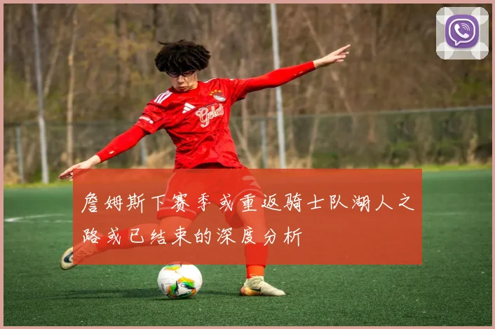 詹姆斯下赛季或重返骑士队湖人之路或已结束的深度分析