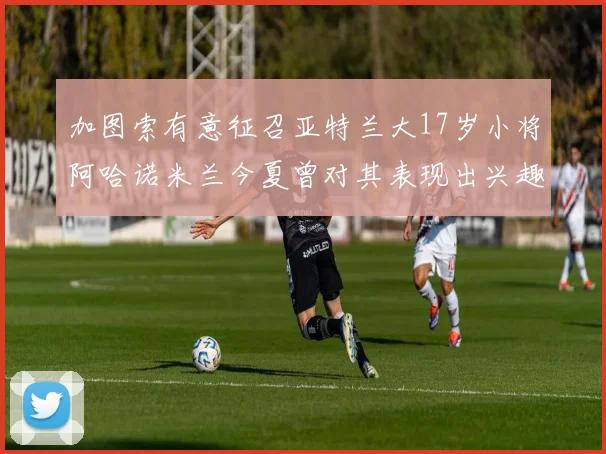 加图索有意征召亚特兰大17岁小将阿哈诺米兰今夏曾对其表现出兴趣
