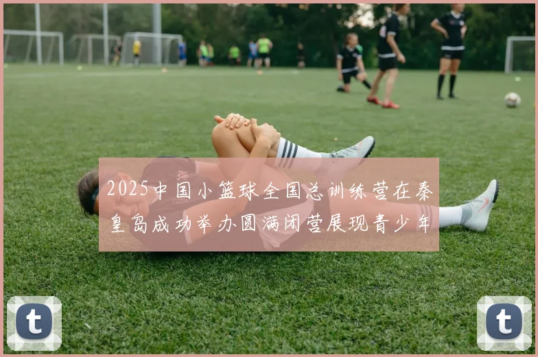 2025中国小篮球全国总训练营在秦皇岛成功举办圆满闭营展现青少年篮球新风貌