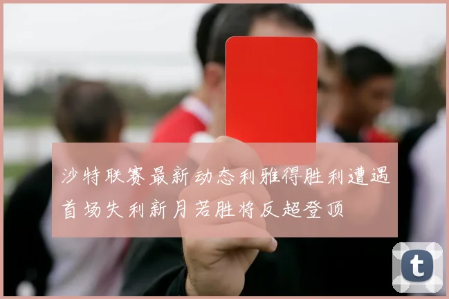 沙特联赛最新动态利雅得胜利遭遇首场失利新月若胜将反超登顶